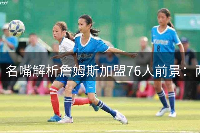 名嘴解析詹姆斯加盟76人前景：两大短板恐阻争冠之路