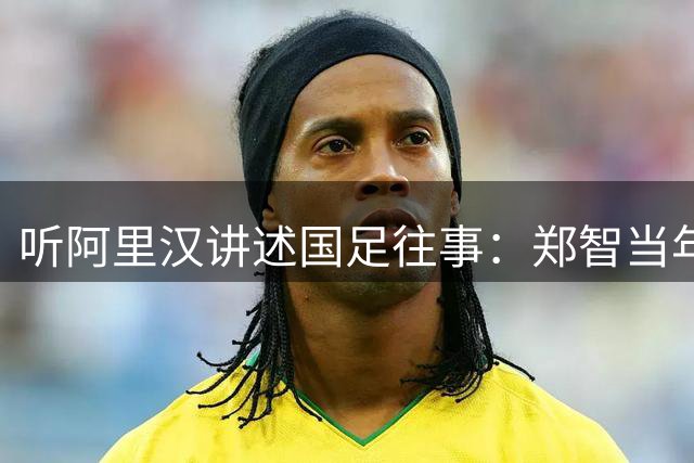 听阿里汉讲述国足往事：郑智当年应该去拜仁试试