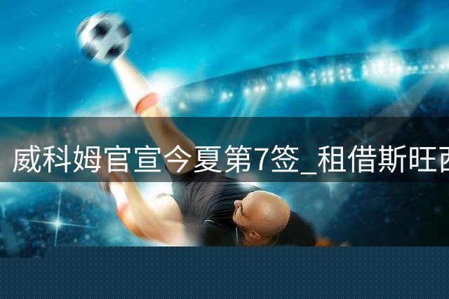 威科姆官宣今夏第7签 租借斯旺西20岁飞翼一赛季