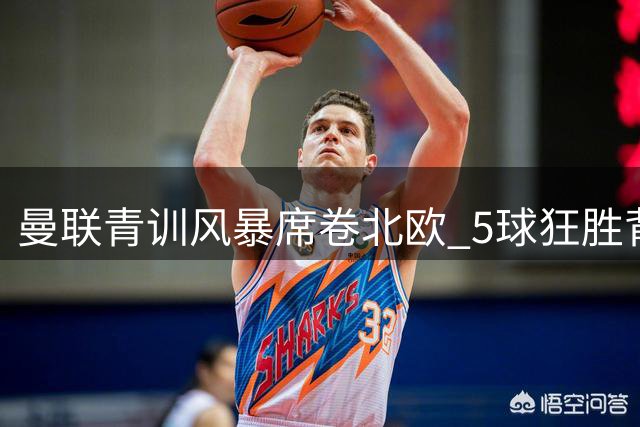 曼联青训风暴席卷北欧 5球狂胜背后暗藏战术革命