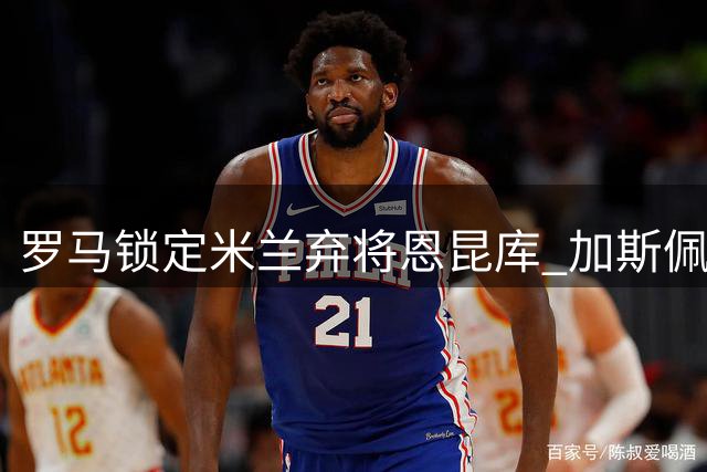 罗马锁定米兰弃将恩昆库 加斯佩里尼欲激活法国中场潜能