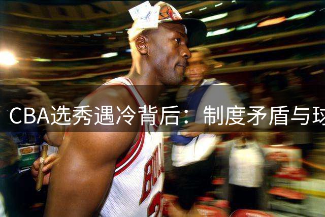 CBA选秀遇冷背后：制度矛盾与球员权益如何平衡？